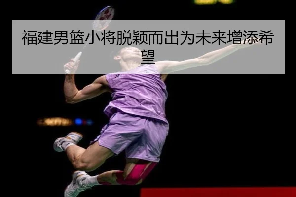 福建男篮小将脱颖而出为未来增添希望